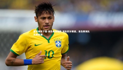 壹号娱乐下载-青岛黄海取胜 领先积分赛道，青岛黄海队比赛直播