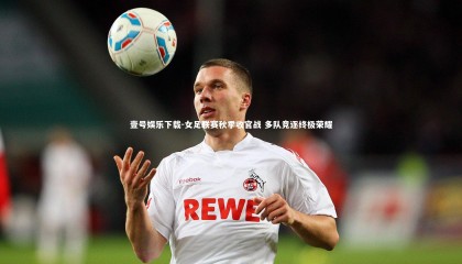 壹号娱乐下载-女足联赛秋季收官战 多队竞逐终极荣耀