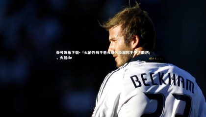 壹号娱乐下载-「火箭外线手感火爆，反超对手夺下胜利」，火箭dv