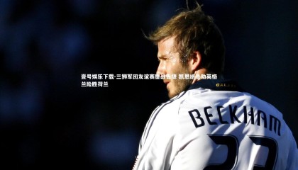 壹号娱乐下载-三狮军团友谊赛鏖战告捷 凯恩绝杀助英格兰险胜荷兰