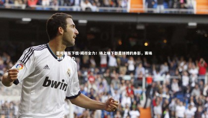 壹号娱乐下载-竭尽全力！场上场下都是拼搏的身影，赛场上拼尽全力