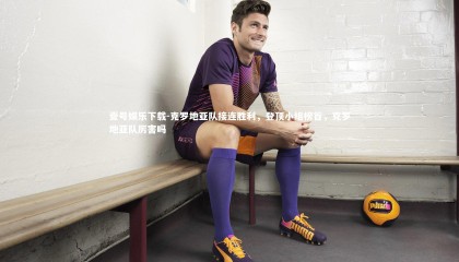 壹号娱乐下载-克罗地亚队接连胜利，登顶小组榜首，克罗地亚队厉害吗